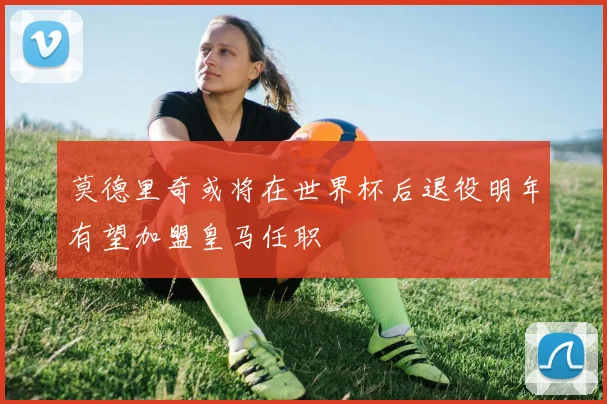 莫德里奇或将在世界杯后退役明年有望加盟皇马任职