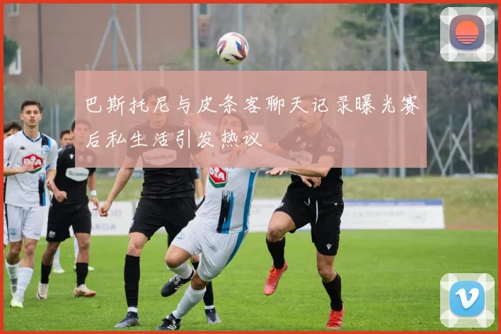 巴斯托尼与皮条客聊天记录曝光赛后私生活引发热议