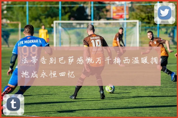 法蒂告别巴萨感慨万千梅西温暖拥抱成永恒回忆