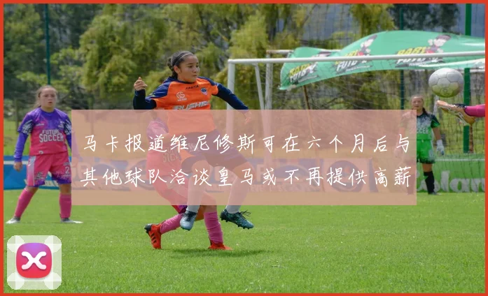 马卡报道维尼修斯可在六个月后与其他球队洽谈皇马或不再提供高薪合同