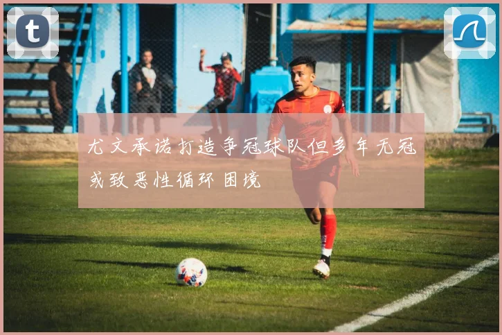 尤文承诺打造争冠球队但多年无冠或致恶性循环困境