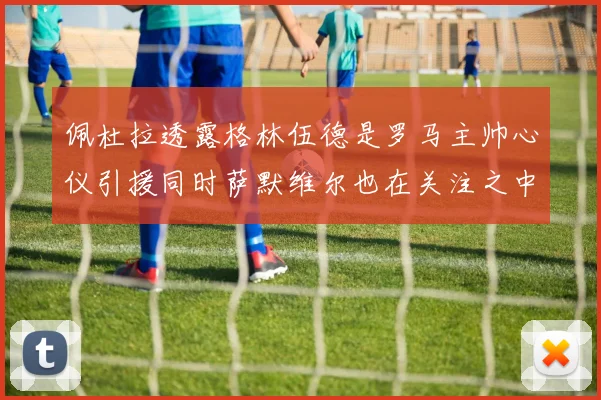 佩杜拉透露格林伍德是罗马主帅心仪引援同时萨默维尔也在关注之中