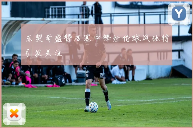 东契奇盛赞活塞中锋杜伦球风独特引发关注