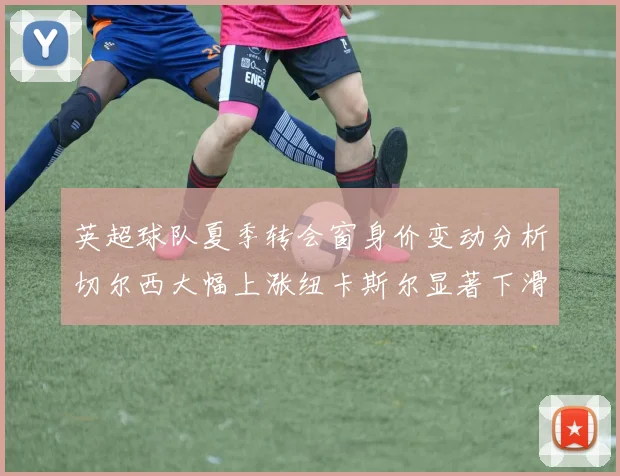 英超球队夏季转会窗身价变动分析切尔西大幅上涨纽卡斯尔显著下滑