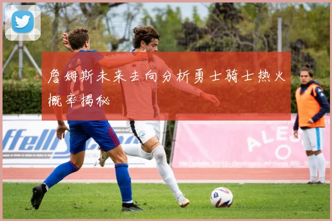 詹姆斯未来去向分析勇士骑士热火概率揭秘