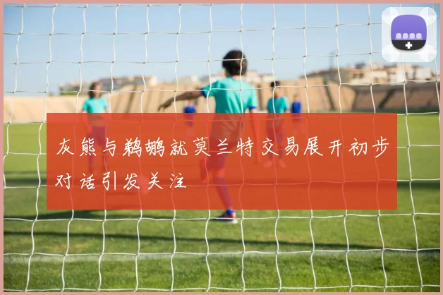 灰熊与鹈鹕就莫兰特交易展开初步对话引发关注