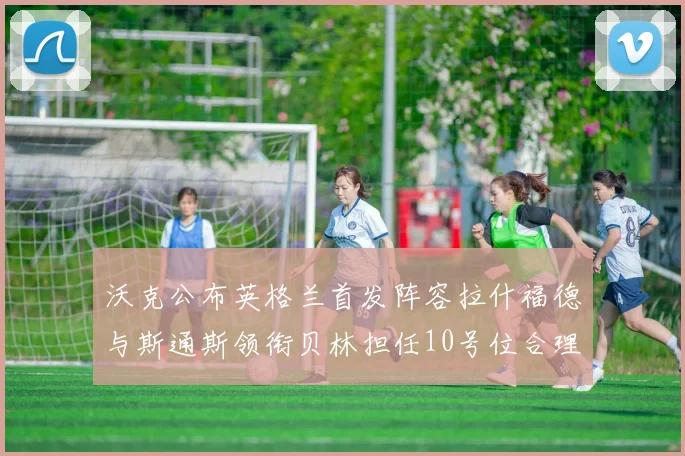 沃克公布英格兰首发阵容拉什福德与斯通斯领衔贝林担任10号位合理性分析