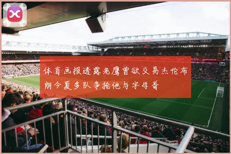 体育画报透露老鹰曾欲交易杰伦布朗今夏多队争抢他与字母哥