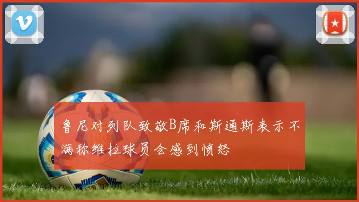 鲁尼对列队致敬B席和斯通斯表示不满称维拉球员会感到愤怒