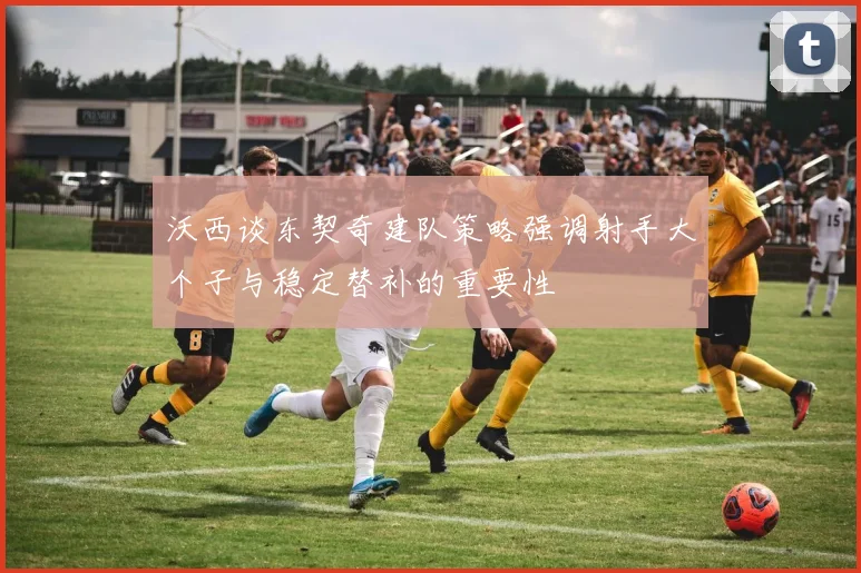 沃西谈东契奇建队策略强调射手大个子与稳定替补的重要性