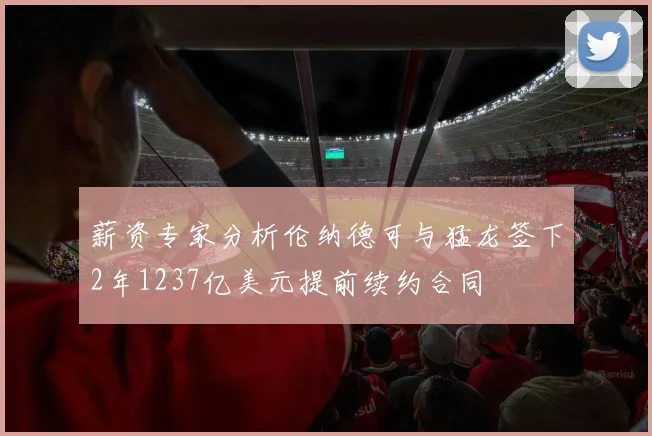 薪资专家分析伦纳德可与猛龙签下2年1237亿美元提前续约合同