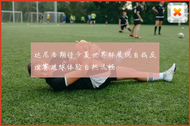 达尼洛期待今夏世界杯展现自我友谊赛进球体验自然流畅