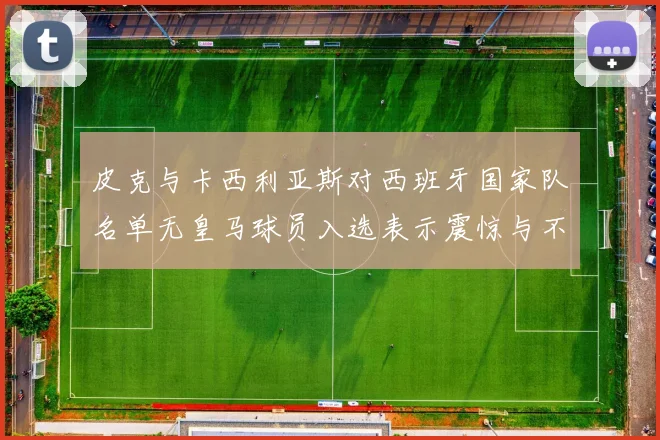 皮克与卡西利亚斯对西班牙国家队名单无皇马球员入选表示震惊与不解