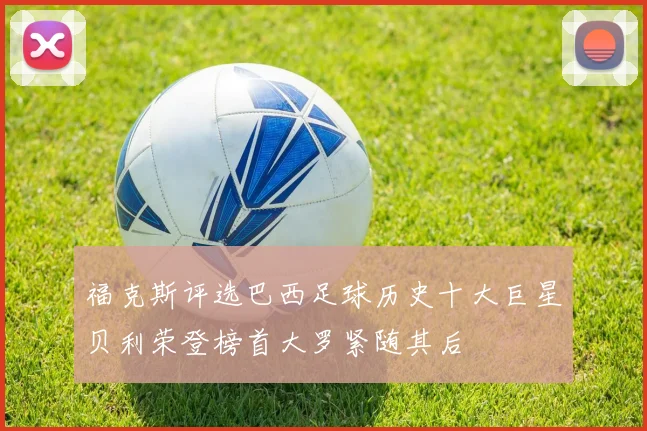 福克斯评选巴西足球历史十大巨星贝利荣登榜首大罗紧随其后