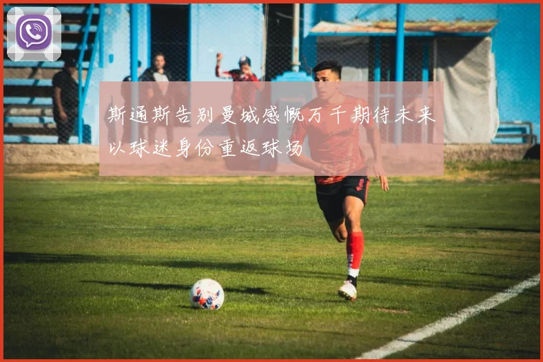 斯通斯告别曼城感慨万千期待未来以球迷身份重返球场