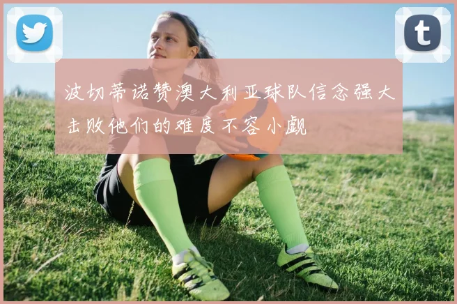波切蒂诺赞澳大利亚球队信念强大击败他们的难度不容小觑