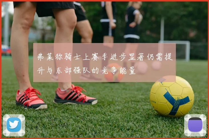 弗莱称骑士上赛季进步显著仍需提升与东部强队的竞争能量
