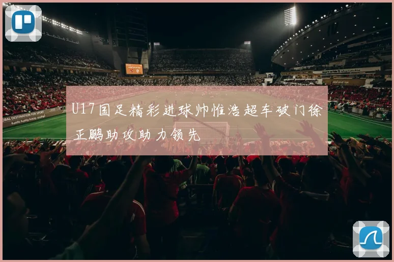 U17国足精彩进球帅惟浩超车破门徐正鹏助攻助力领先