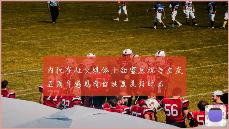 内托在社交媒体上甜蜜庆祝与女友五周年感恩有你共度美好时光