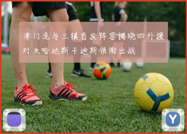 津门虎与三镇首发阵容揭晓四外援对决哈达斯卡迪斯领衔出战