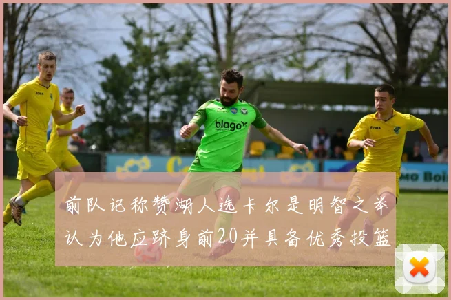 前队记称赞湖人选卡尔是明智之举认为他应跻身前20并具备优秀投篮和防守能力