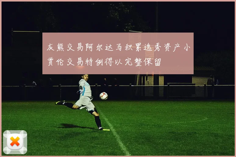 灰熊交易阿尔达马积累选秀资产小贾伦交易特例得以完整保留