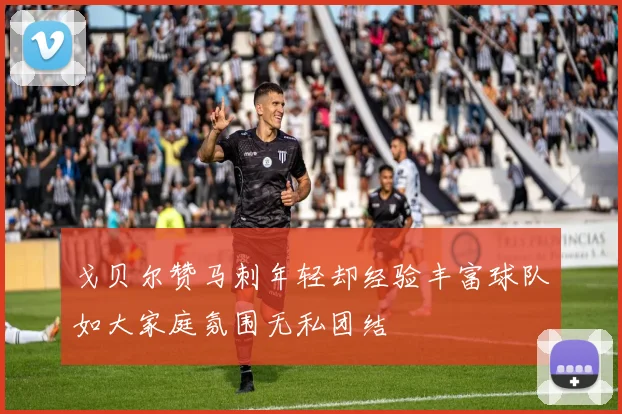 戈贝尔赞马刺年轻却经验丰富球队如大家庭氛围无私团结