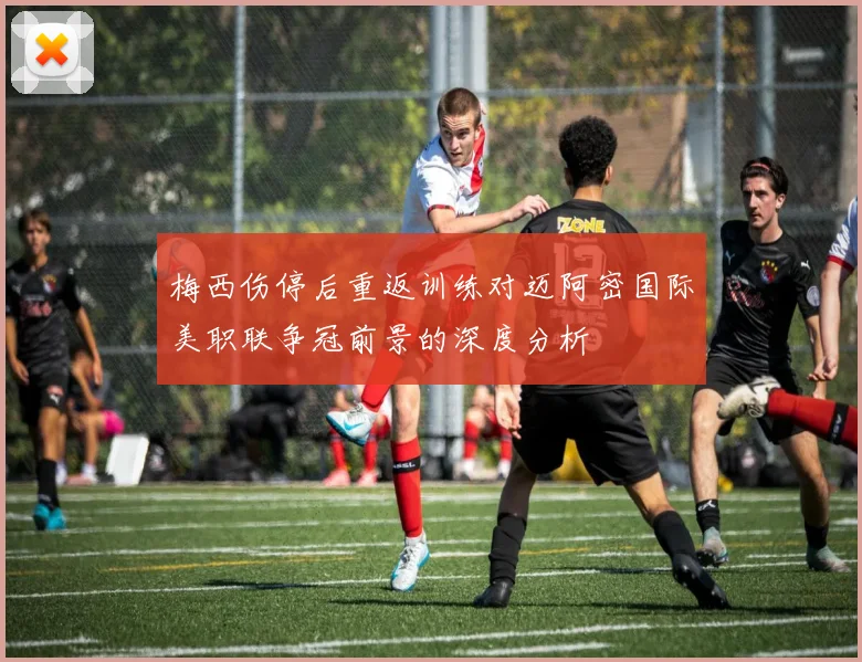 梅西伤停后重返训练对迈阿密国际美职联争冠前景的深度分析